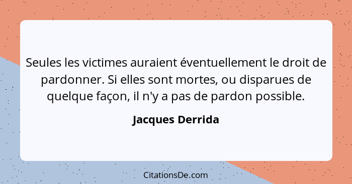 Seules les victimes auraient éventuellement le droit de pardonner. Si elles sont mortes, ou disparues de quelque façon, il n'y a pas... - Jacques Derrida