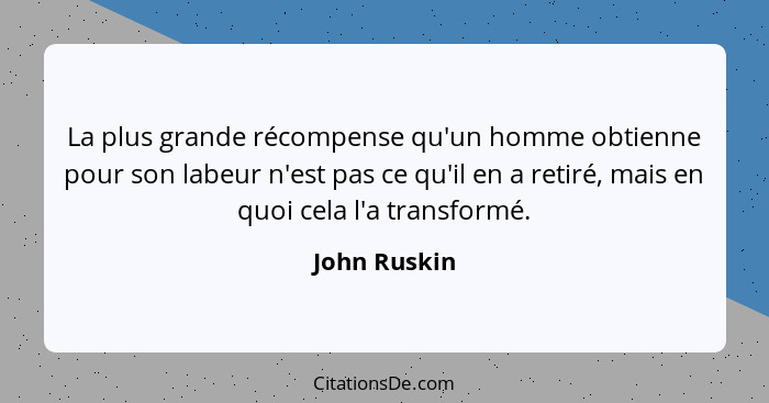La plus grande récompense qu'un homme obtienne pour son labeur n'est pas ce qu'il en a retiré, mais en quoi cela l'a transformé.... - John Ruskin