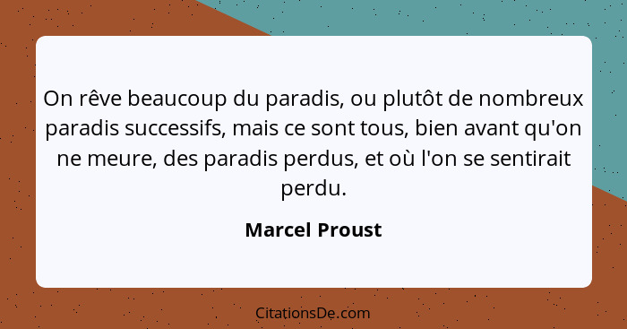 On rêve beaucoup du paradis, ou plutôt de nombreux paradis successifs, mais ce sont tous, bien avant qu'on ne meure, des paradis perdu... - Marcel Proust