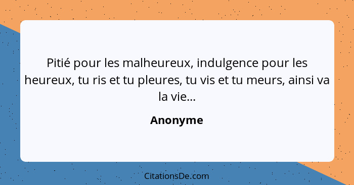 Pitié pour les malheureux, indulgence pour les heureux, tu ris et tu pleures, tu vis et tu meurs, ainsi va la vie...... - Anonyme