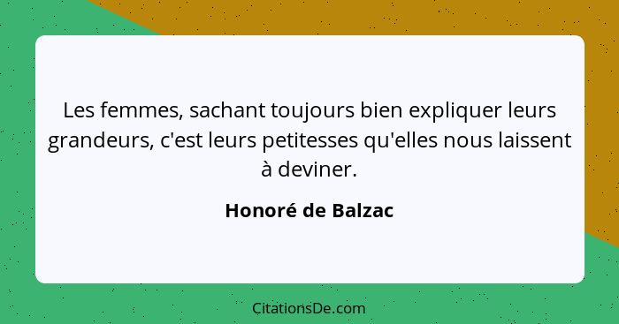 Les femmes, sachant toujours bien expliquer leurs grandeurs, c'est leurs petitesses qu'elles nous laissent à deviner.... - Honoré de Balzac