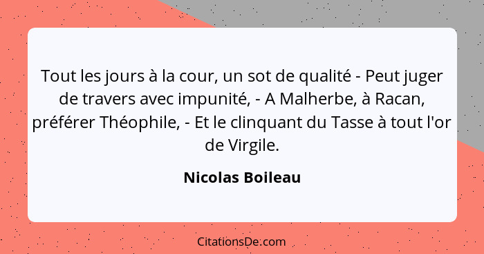 Tout les jours à la cour, un sot de qualité - Peut juger de travers avec impunité, - A Malherbe, à Racan, préférer Théophile, - Et l... - Nicolas Boileau