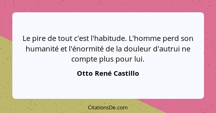 Le pire de tout c'est l'habitude. L'homme perd son humanité et l'énormité de la douleur d'autrui ne compte plus pour lui.... - Otto René Castillo