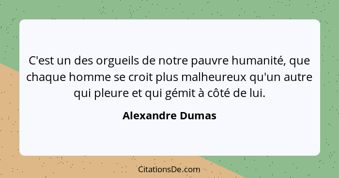 C'est un des orgueils de notre pauvre humanité, que chaque homme se croit plus malheureux qu'un autre qui pleure et qui gémit à côté... - Alexandre Dumas