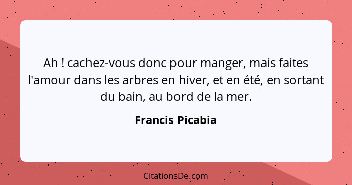 Ah ! cachez-vous donc pour manger, mais faites l'amour dans les arbres en hiver, et en été, en sortant du bain, au bord de la m... - Francis Picabia