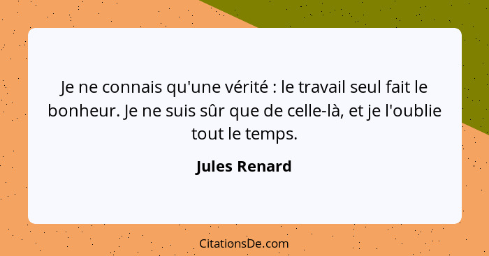 Je ne connais qu'une vérité : le travail seul fait le bonheur. Je ne suis sûr que de celle-là, et je l'oublie tout le temps.... - Jules Renard