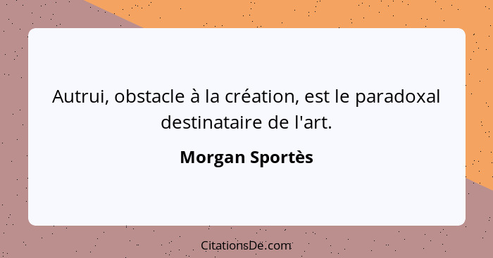 Autrui, obstacle à la création, est le paradoxal destinataire de l'art.... - Morgan Sportès