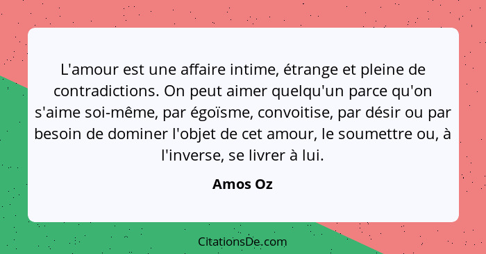 L'amour est une affaire intime, étrange et pleine de contradictions. On peut aimer quelqu'un parce qu'on s'aime soi-même, par égoïsme, convo... - Amos Oz