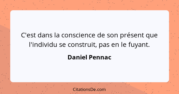 C'est dans la conscience de son présent que l'individu se construit, pas en le fuyant.... - Daniel Pennac