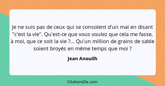 Je ne suis pas de ceux qui se consolent d'un mal en disant "c'est la vie". Qu'est-ce que vous voulez que cela me fasse, à moi, que ce s... - Jean Anouilh