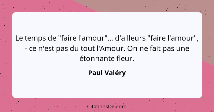 Le temps de "faire l'amour"... d'ailleurs "faire l'amour", - ce n'est pas du tout l'Amour. On ne fait pas une étonnante fleur.... - Paul Valéry