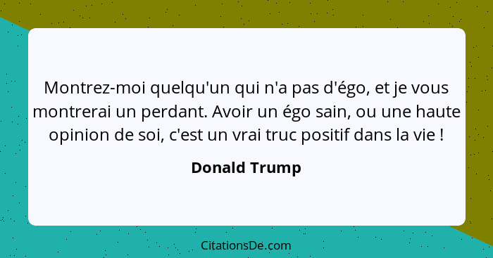 Montrez-moi quelqu'un qui n'a pas d'égo, et je vous montrerai un perdant. Avoir un égo sain, ou une haute opinion de soi, c'est un vrai... - Donald Trump