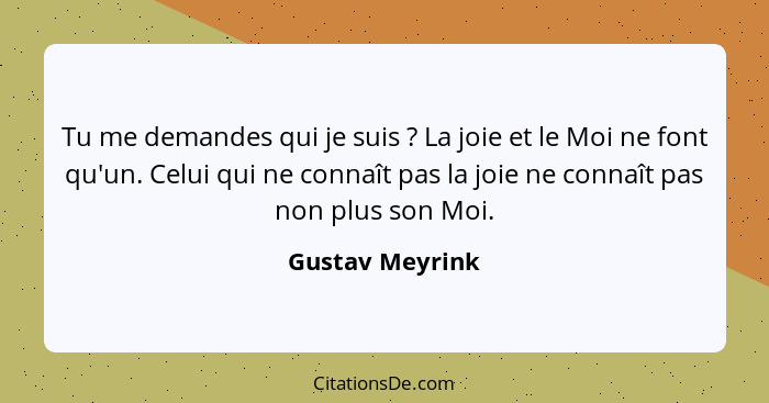 Tu me demandes qui je suis ? La joie et le Moi ne font qu'un. Celui qui ne connaît pas la joie ne connaît pas non plus son Moi.... - Gustav Meyrink