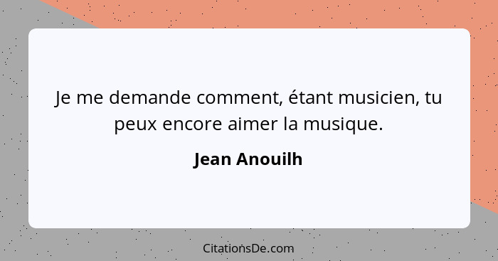 Je me demande comment, étant musicien, tu peux encore aimer la musique.... - Jean Anouilh