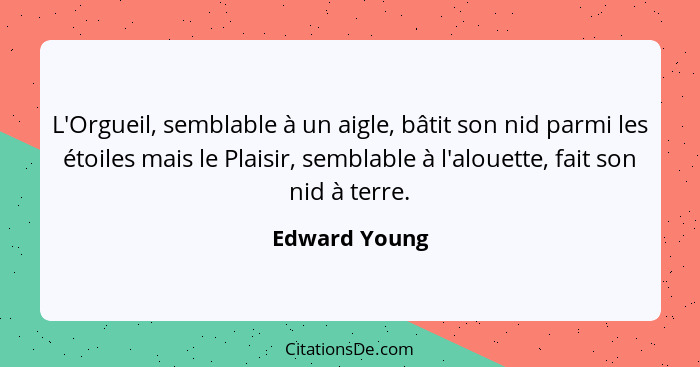 L'Orgueil, semblable à un aigle, bâtit son nid parmi les étoiles mais le Plaisir, semblable à l'alouette, fait son nid à terre.... - Edward Young