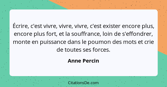 Écrire, c'est vivre, vivre, vivre, c'est exister encore plus, encore plus fort, et la souffrance, loin de s'effondrer, monte en puissanc... - Anne Percin