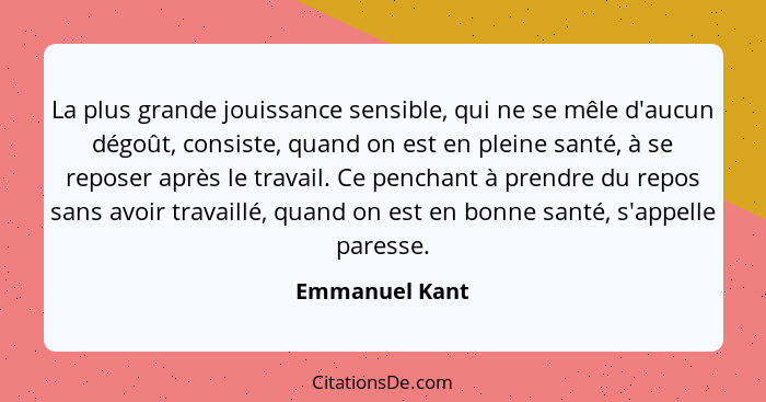 La plus grande jouissance sensible, qui ne se mêle d'aucun dégoût, consiste, quand on est en pleine santé, à se reposer après le trava... - Emmanuel Kant