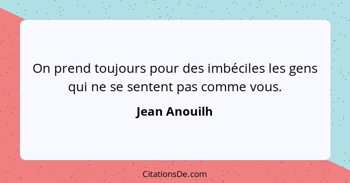 On prend toujours pour des imbéciles les gens qui ne se sentent pas comme vous.... - Jean Anouilh