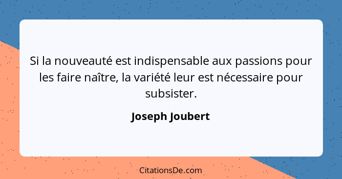 Si la nouveauté est indispensable aux passions pour les faire naître, la variété leur est nécessaire pour subsister.... - Joseph Joubert