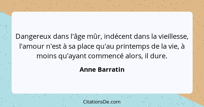 Dangereux dans l'âge mûr, indécent dans la vieillesse, l'amour n'est à sa place qu'au printemps de la vie, à moins qu'ayant commencé a... - Anne Barratin