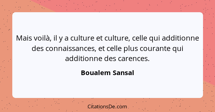 Mais voilà, il y a culture et culture, celle qui additionne des connaissances, et celle plus courante qui additionne des carences.... - Boualem Sansal