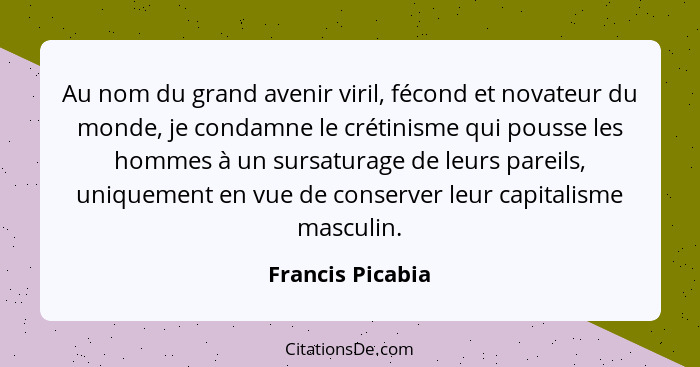 Au nom du grand avenir viril, fécond et novateur du monde, je condamne le crétinisme qui pousse les hommes à un sursaturage de leurs... - Francis Picabia