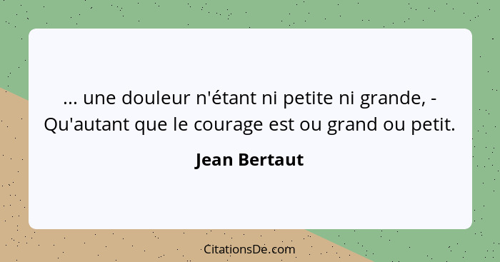 ... une douleur n'étant ni petite ni grande, - Qu'autant que le courage est ou grand ou petit.... - Jean Bertaut