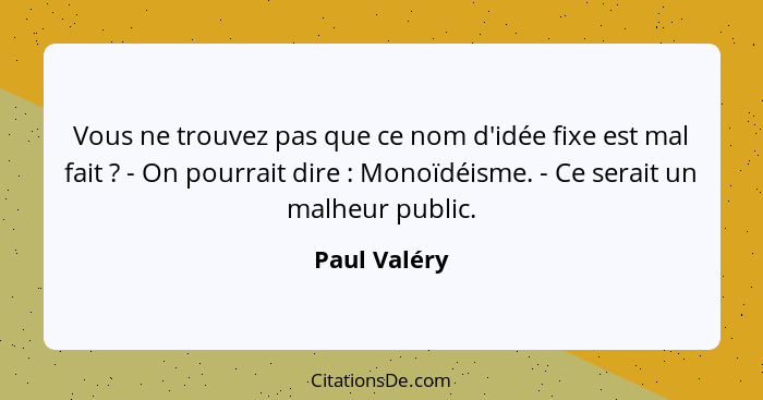 Vous ne trouvez pas que ce nom d'idée fixe est mal fait ? - On pourrait dire : Monoïdéisme. - Ce serait un malheur public.... - Paul Valéry