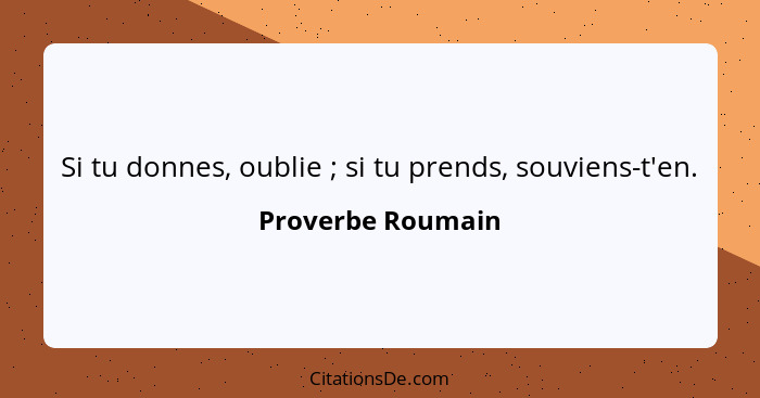 Si tu donnes, oublie ; si tu prends, souviens-t'en.... - Proverbe Roumain