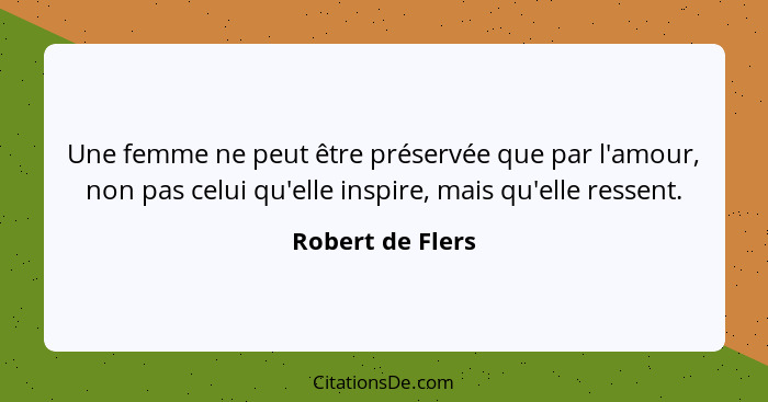 Une femme ne peut être préservée que par l'amour, non pas celui qu'elle inspire, mais qu'elle ressent.... - Robert de Flers