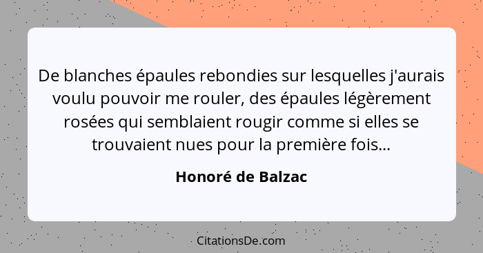 De blanches épaules rebondies sur lesquelles j'aurais voulu pouvoir me rouler, des épaules légèrement rosées qui semblaient rougir... - Honoré de Balzac