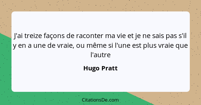 J'ai treize façons de raconter ma vie et je ne sais pas s'il y en a une de vraie, ou même si l'une est plus vraie que l'autre... - Hugo Pratt