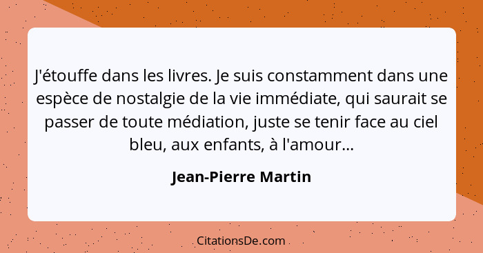 J'étouffe dans les livres. Je suis constamment dans une espèce de nostalgie de la vie immédiate, qui saurait se passer de toute m... - Jean-Pierre Martin