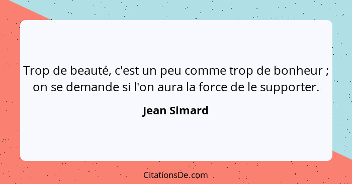 Trop de beauté, c'est un peu comme trop de bonheur ; on se demande si l'on aura la force de le supporter.... - Jean Simard