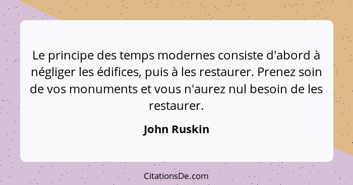 Le principe des temps modernes consiste d'abord à négliger les édifices, puis à les restaurer. Prenez soin de vos monuments et vous n'au... - John Ruskin