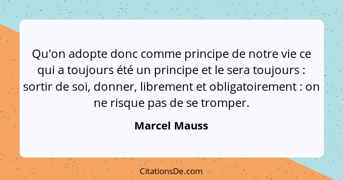 Qu'on adopte donc comme principe de notre vie ce qui a toujours été un principe et le sera toujours : sortir de soi, donner, libre... - Marcel Mauss