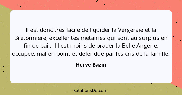 Il est donc très facile de liquider la Vergeraie et la Bretonnière, excellentes métairies qui sont au surplus en fin de bail. Il l'est m... - Hervé Bazin