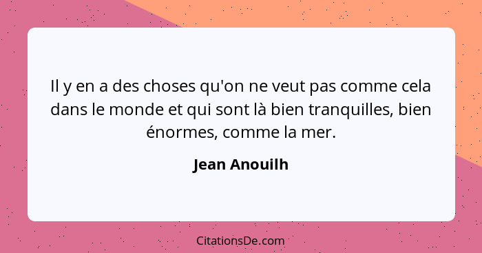 Il y en a des choses qu'on ne veut pas comme cela dans le monde et qui sont là bien tranquilles, bien énormes, comme la mer.... - Jean Anouilh