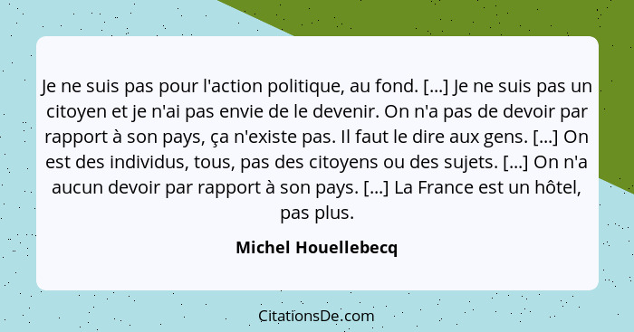 Je ne suis pas pour l'action politique, au fond. [...] Je ne suis pas un citoyen et je n'ai pas envie de le devenir. On n'a pas d... - Michel Houellebecq