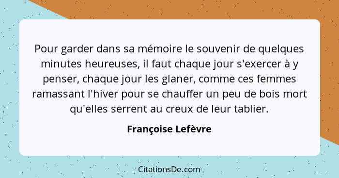 Pour garder dans sa mémoire le souvenir de quelques minutes heureuses, il faut chaque jour s'exercer à y penser, chaque jour les g... - Françoise Lefèvre