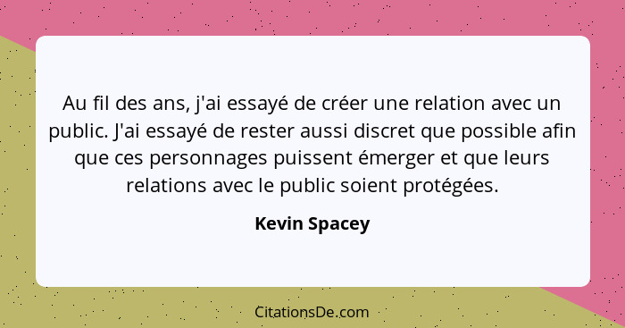 Au fil des ans, j'ai essayé de créer une relation avec un public. J'ai essayé de rester aussi discret que possible afin que ces personn... - Kevin Spacey