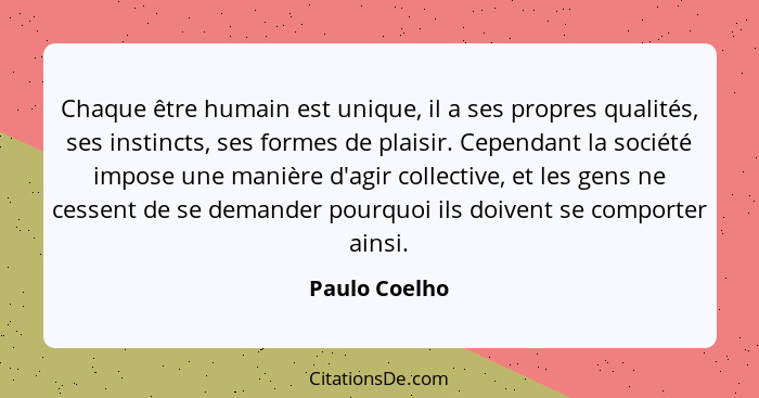 Chaque être humain est unique, il a ses propres qualités, ses instincts, ses formes de plaisir. Cependant la société impose une manière... - Paulo Coelho
