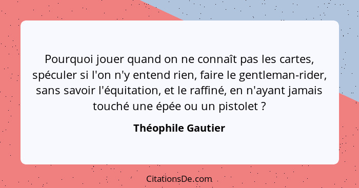 Pourquoi jouer quand on ne connaît pas les cartes, spéculer si l'on n'y entend rien, faire le gentleman-rider, sans savoir l'équit... - Théophile Gautier