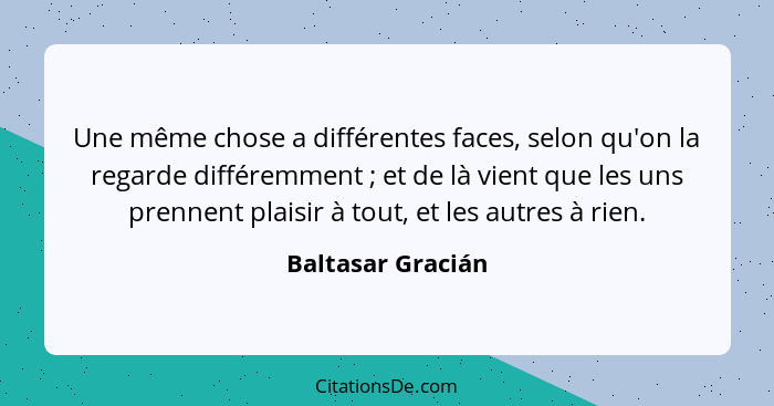 Une même chose a différentes faces, selon qu'on la regarde différemment ; et de là vient que les uns prennent plaisir à tout,... - Baltasar Gracián