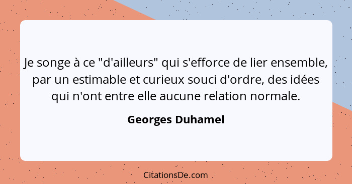 Je songe à ce "d'ailleurs" qui s'efforce de lier ensemble, par un estimable et curieux souci d'ordre, des idées qui n'ont entre elle... - Georges Duhamel