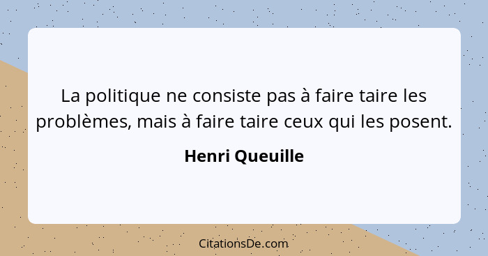 La politique ne consiste pas à faire taire les problèmes, mais à faire taire ceux qui les posent.... - Henri Queuille