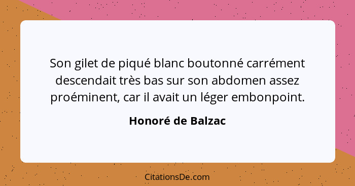 Son gilet de piqué blanc boutonné carrément descendait très bas sur son abdomen assez proéminent, car il avait un léger embonpoint.... - Honoré de Balzac