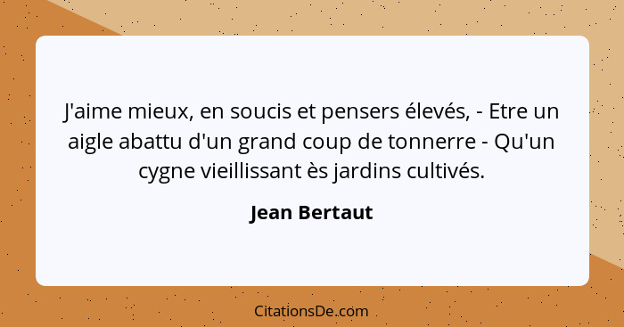 J'aime mieux, en soucis et pensers élevés, - Etre un aigle abattu d'un grand coup de tonnerre - Qu'un cygne vieillissant ès jardins cul... - Jean Bertaut