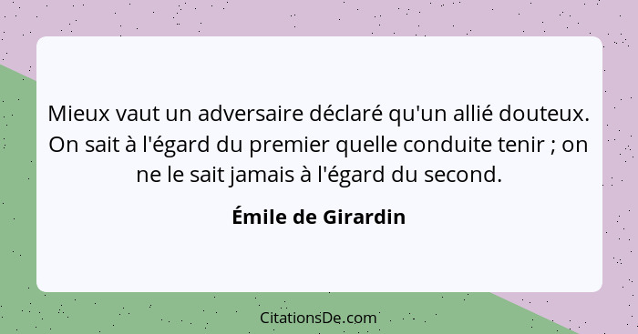 Mieux vaut un adversaire déclaré qu'un allié douteux. On sait à l'égard du premier quelle conduite tenir ; on ne le sait jama... - Émile de Girardin