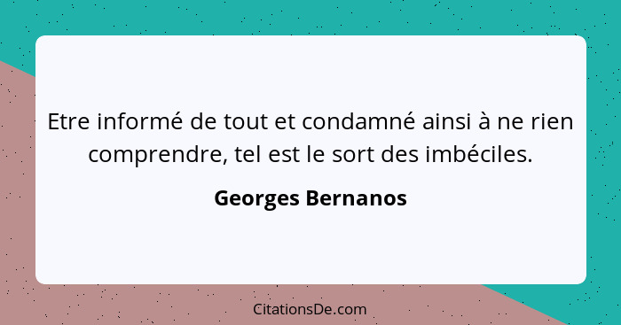 Etre informé de tout et condamné ainsi à ne rien comprendre, tel est le sort des imbéciles.... - Georges Bernanos